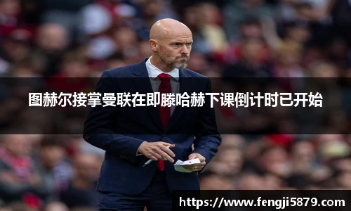 图赫尔接掌曼联在即滕哈赫下课倒计时已开始